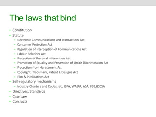 The laws that bind 
• Constitution 
• Statute 
• Electronic Communications and Transactions Act 
• Consumer Protection Act 
• Regulation of Interception of Communications Act 
• Labour Relations Act 
• Protection of Personal Information Act 
• Promotion of Equality and Prevention of Unfair Discrimination Act 
• Protection from Harassment Act 
• Copyright, Trademark, Patent & Designs Act 
• Film & Publications Act 
• Self-regulatory mechanisms 
• Industry Charters and Codes: iab, ISPA, WASPA, ASA, FSB,BCCSA 
• Directives, Standards 
• Case Law 
• Contracts 
 
