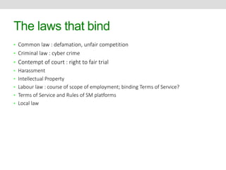 The laws that bind 
• Common law : defamation, unfair competition 
• Criminal law : cyber crime 
• Contempt of court : right to fair trial 
• Harassment 
• Intellectual Property 
• Labour law : course of scope of employment; binding Terms of Service? 
• Terms of Service and Rules of SM platforms 
• Local law 
 
