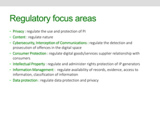 Regulatory focus areas 
• Privacy : regulate the use and protection of PI 
• Content : regulate nature 
• Cybersecurity, Interception of Communications : regulate the detection and 
prosecution of offences in the digital space 
• Consumer Protection : regulate digital goods/services supplier relationship with 
consumers 
• Intellectual Property : regulate and administer rights protection of IP generators 
• Information Management : regulate availability of records, evidence, access to 
information, classification of information 
• Data protection : regulate data protection and privacy 
 