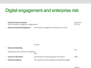 Digital engagement and enterprise risk 
• Electronic Communications electronic 
communications usage by an organisation ECT Act 
• Electronic Records Management the lifecycle management of electronic records 
ECT Act 
• Electronic Marketing 
the 
requirements for electronic marketing 
CPA 
• Access to Information procedures for accessing public documents PAIA 
• Electronic Evidence the requirements for validity and evidential weight 
of data 
 