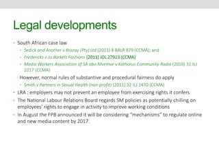 Legal developments 
• South African case law 
• Sedick and Another v Krisray (Pty) Ltd (2011) 8 BALR 879 (CCMA); and 
• Fredericks v Jo Barkett Fashions [2011] JOL 27923 (CCMA) 
• Media Workers Association of SA obo Mvemve v Kathorus Community Radio (2010) 31 ILJ 
2217 (CCMA) 
However, normal rules of substantive and procedural fairness do apply 
• Smith v Partners in Sexual Health (non-profit) (2011) 32 ILJ 1470 (CCMA) 
• LRA : employers may not prevent an employee from exercising rights it confers 
• The National Labour Relations Board regards SM policies as potentially chilling on 
employees’ rights to engage in activity to improve working conditions 
• In August the FPB announced it will be considering “mechanisms” to regulate online 
and new media content by 2017. 
 