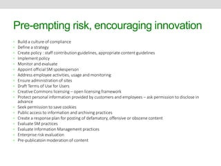 Pre-empting risk, encouraging innovation 
• Build a culture of compliance 
• Define a strategy 
• Create policy : staff contribution guidelines, appropriate content guidelines 
• Implement policy 
• Monitor and evaluate 
• Appoint official SM spokesperson 
• Address employee activities, usage and monitoring 
• Ensure administration of sites 
• Draft Terms of Use for Users 
• Creative Commons licensing – open licensing framework 
• Protect personal information provided by customers and employees – ask permission to disclose in 
advance 
• Seek permission to save cookies 
• Public access to information and archiving practices 
• Create a response plan for posting of defamatory, offensive or obscene content 
• Evaluate SM practices 
• Evaluate Information Management practices 
• Enterprise risk evaluation 
• Pre-publicatoin moderation of content 
 