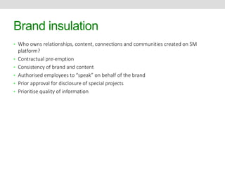 Brand insulation 
• Who owns relationships, content, connections and communities created on SM 
platform? 
• Contractual pre-emption 
• Consistency of brand and content 
• Authorised employees to “speak” on behalf of the brand 
• Prior approval for disclosure of special projects 
• Prioritise quality of information 
 