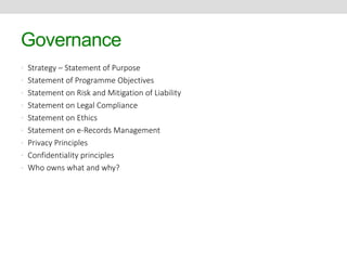 Governance 
• Strategy – Statement of Purpose 
• Statement of Programme Objectives 
• Statement on Risk and Mitigation of Liability 
• Statement on Legal Compliance 
• Statement on Ethics 
• Statement on e-Records Management 
• Privacy Principles 
• Confidentiality principles 
• Who owns what and why? 
 