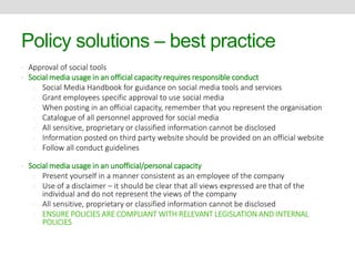 Policy solutions – best practice 
• Approval of social tools 
• Social media usage in an official capacity requires responsible conduct 
o Social Media Handbook for guidance on social media tools and services 
o Grant employees specific approval to use social media 
o When posting in an official capacity, remember that you represent the organisation 
o Catalogue of all personnel approved for social media 
o All sensitive, proprietary or classified information cannot be disclosed 
o Information posted on third party website should be provided on an official website 
o Follow all conduct guidelines 
• Social media usage in an unofficial/personal capacity 
o Present yourself in a manner consistent as an employee of the company 
o Use of a disclaimer – it should be clear that all views expressed are that of the 
individual and do not represent the views of the company 
o All sensitive, proprietary or classified information cannot be disclosed 
o ENSURE POLICIES ARE COMPLIANT WITH RELEVANT LEGISLATION AND INTERNAL 
POLICIES 
 