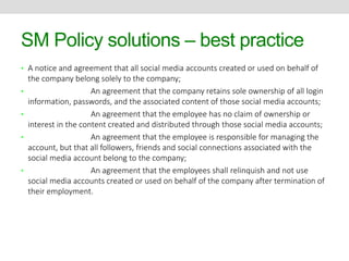 SM Policy solutions – best practice 
• A notice and agreement that all social media accounts created or used on behalf of 
the company belong solely to the company; 
• An agreement that the company retains sole ownership of all login 
information, passwords, and the associated content of those social media accounts; 
• An agreement that the employee has no claim of ownership or 
interest in the content created and distributed through those social media accounts; 
• An agreement that the employee is responsible for managing the 
account, but that all followers, friends and social connections associated with the 
social media account belong to the company; 
• An agreement that the employees shall relinquish and not use 
social media accounts created or used on behalf of the company after termination of 
their employment. 
 