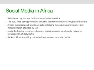 Social Media in Africa 
• SM is impacting the way business is conducted in Africa 
• The 2012 Arab Spring provided a powerful tool for social causes in Egypt and Tunisia 
• African businesses and brands are acknowledging the communicative power and 
increased reach provided by SM 
• Jumia the leading ecommerce business in Africa reports social media networks 
generate 20% of daily traffic 
• Banks in Africa are rolling out tech-driven services on social media 
 