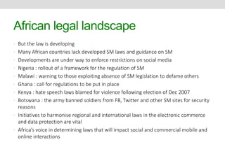 African legal landscape 
• But the law is developing 
• Many African countries lack developed SM laws and guidance on SM 
• Developments are under way to enforce restrictions on social media 
• Nigeria : rollout of a framework for the regulation of SM 
• Malawi : warning to those exploiting absence of SM legislation to defame others 
• Ghana : call for regulations to be put in place 
• Kenya : hate speech laws blamed for violence following election of Dec 2007 
• Botswana : the army banned soldiers from FB, Twitter and other SM sites for security 
reasons 
• Initiatives to harmonise regional and international laws in the electronic commerce 
and data protection are vital 
• Africa’s voice in determining laws that will impact social and commercial mobile and 
online interactions 
 