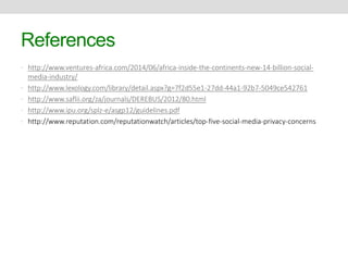 References 
• http://www.ventures-africa.com/2014/06/africa-inside-the-continents-new-14-billion-social-media- 
industry/ 
• http://www.lexology.com/library/detail.aspx?g=7f2d55e1-27dd-44a1-92b7-5049ce542761 
• http://www.saflii.org/za/journals/DEREBUS/2012/80.html 
• http://www.ipu.org/splz-e/asgp12/guidelines.pdf 
• http://www.reputation.com/reputationwatch/articles/top-five-social-media-privacy-concerns 
