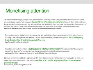 Monetising attention 
“As wearable technology (Google Glass, fitness bands, Samsung Galaxy Gear) becomes ubiquitous in 2014, the 
amount of data created will provide a treasure trove of insights for marketers. Not only does it let marketers 
know where their customers are but when and how fast. Obviously there is a huge risk here given the sensitivity of 
the data but the trick here is for marketers to provide the right value in exchange for this invaluable data.” 
Aaron Strout, Managing Director at W2O Group, co-author of Location-Based Marketing for Dummies 
The most disruptive digital trend I am seeing that will really begin affecting marketers in 2014 is the ‘Internet 
of Things’. We already know that we don’t search for content now, content finds you. In 2014, we’re going 
to start seeing how brands and products find you. 
Ragy Thomas, CEO and founder of Sprinklr 
"Facebook is transformed from a public space to a behavioral laboratory,” it is possible to "deanonymize 
parts of the data set," or cross-reference anonymous data to make identification possible. 
psychologist Ilka Gleibs, an assistant professor at the London School of Economics in London 
So much content shared today is private, and it often disappears, so marketers aren’t readily able to track and 
target such consumers. Expect marketers to explore new, creative ways of reaching consumers who 
prioritize privacy. 
David Berkowitz, Chief Marketing Officer of MRY 
 