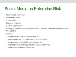 Social Media as Enterprise Risk 
• Advertising & marketing 
• Promotional offers 
• Competitions 
• Customer relations 
• Electronic commerce 
• Blurring of professional and personal voices : staff and customers becoming brand 
ambassadors 
• External 
• Ease of access = ease of reputational risk 
• Commenting without using appropriate disclaimers 
• Irresponsible conduct of senior management 
• Lack of protocol and designated employee to administer 
• Breach of confidential information 
 