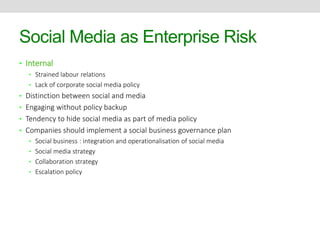 Social Media as Enterprise Risk 
• Internal 
• Strained labour relations 
• Lack of corporate social media policy 
• Distinction between social and media 
• Engaging without policy backup 
• Tendency to hide social media as part of media policy 
• Companies should implement a social business governance plan 
• Social business : integration and operationalisation of social media 
• Social media strategy 
• Collaboration strategy 
• Escalation policy 
 