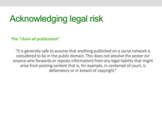 Acknowledging legal risk 
The “chain of publication” 
“It is generally safe to assume that anything published on a social network is 
considered to be in the public domain. This does not absolve the poster (or 
anyone who forwards or reposts information) from any legal liability that might 
arise from posting content that is, for example, in contempt of court, is 
defamatory or in breach of copyright.” 
 