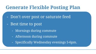 Generate Flexible Posting Plan
- Don’t over post or saturate feed
- Best time to post
- Mornings during commute
- Afternoon during commute
- Specifically Wednesday evenings 5-6pm.
 