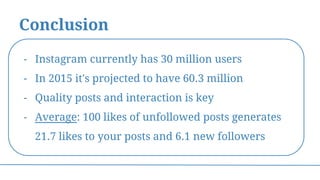 Conclusion
- Instagram currently has 30 million users
- In 2015 it's projected to have 60.3 million
- Quality posts and interaction is key
- Average: 100 likes of unfollowed posts generates
21.7 likes to your posts and 6.1 new followers
 
