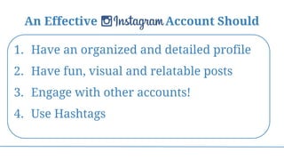 An Effective Instagram Account Should
1. Have an organized and detailed profile
2. Have fun, visual and relatable posts
3. Engage with other accounts!
4. Use Hashtags
 