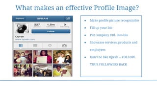 What makes an effective Profile Image?
● Make profile picture recognizable
● Fill up your bio
● Put company URL into bio
● Showcase services, products and
employees
● Don’t be like Oprah -- FOLLOW
YOUR FOLLOWERS BACK
 