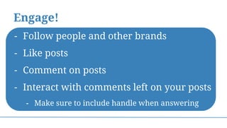 Engage!
- Follow people and other brands
- Like posts
- Comment on posts
- Interact with comments left on your posts
- Make sure to include handle when answering
 