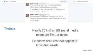 Twitter Nearly 30% of all US social media
users are Twitter users
Extensive features that appeal to
individual needs
(Smith, 2016)
 