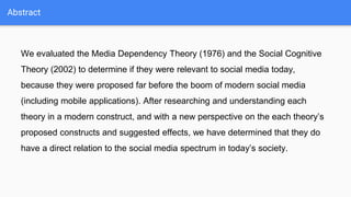 Abstract
We evaluated the Media Dependency Theory (1976) and the Social Cognitive
Theory (2002) to determine if they were relevant to social media today,
because they were proposed far before the boom of modern social media
(including mobile applications). After researching and understanding each
theory in a modern construct, and with a new perspective on the each theory’s
proposed constructs and suggested effects, we have determined that they do
have a direct relation to the social media spectrum in today’s society.
 