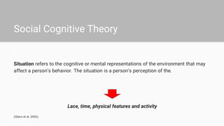 Social Cognitive Theory
Situation refers to the cognitive or mental representations of the environment that may
affect a person’s behavior. The situation is a person’s perception of the.
Lace, time, physical features and activity
(Glanz et al, 2002).
 
