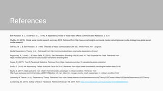 References
Ball-Rokeach, S. J., & DeFleur, M.L. (1976). A dependency model of mass media effects.Communication Research, 3, 3-21.
Chaffey, D. (2016). Global social media research summary 2016. Retrieved from http://www.smartinsights.com/social-media-marketing/social-media-strategy/new-global-social-
media-research/
DeFleur, M. L. & Ball-Rokeach, S. (1989). Theories of mass communication (5th ed.). White Plains, NY: Longman.
Media Dependency Theory. (n.d.). Retrieved from http://communicationtheory.org/media-dependency-theory/
Nagourney, A., Lovett, I., & Pérez-Peña, R. (2015). San Bernardino Shooting Kills at Least 14; Two Suspects Are Dead. Retrieved from
https://mobile.nytimes.com/2015/12/03/us/san-bernardino-shooting.html
Noyes, D. (2017). Top 20 Facebook Statistics. Retrieved from https://zephoria.com/top-15-valuable-facebook-statistics/
Smith, K. (2016). 44 Astonishing Twitter Stats and Facts for 2016. Retrieved from https://www.brandwatch.com/blog/44-twitter-stats-2016/
Sturtz, K. (2017). State police ID man killed in Sennett crash; passenger in critical condition. Retrieved from
http://www.syracuse.com/crime/index.ssf/2017/02/police_id_man_killed_in_cayuga_county_crash_passenger_in_critical_condition.html
University of Twente. (n.d.). Dependency Theory. Retrieved from https://www.utwente.nl/cw/theorieenoverzicht/Theory%20Clusters/Mass%20Media/Dependency%20Theory/
Zuckerberg, M. (2014). Safety Check on Facebook. Retrieved February 15, 2017, from https://www.facebook.com/zuck/posts/10101699265809491
 