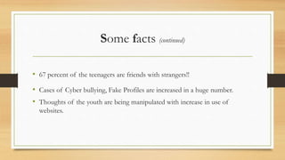 Some facts (continued)
• 67 percent of the teenagers are friends with strangers!!
• Cases of Cyber bullying, Fake Profiles are increased in a huge number.
• Thoughts of the youth are being manipulated with increase in use of
websites.
 