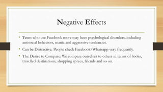 Negative Effects
• Teens who use Facebook more may have psychological disorders, including
antisocial behaviors, mania and aggressive tendencies.
• Can be Distractive. People check Facebook/Whatsapp very frequently.
• The Desire to Compare: We compare ourselves to others in terms of looks,
travelled destinations, shopping sprees, friends and so on.
 
