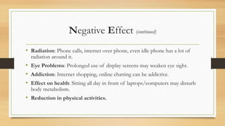 Negative Effect (continued)
• Radiation: Phone calls, internet over phone, even idle phone has a lot of
radiation around it.
• Eye Problems: Prolonged use of display screens may weaken eye sight.
• Addiction: Internet shopping, online chatting can be addictive.
• Effect on health: Sitting all day in front of laptops/computers may disturb
body metabolism.
• Reduction in physical activities.
 