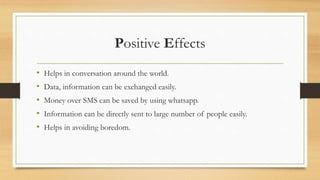 Positive Effects
• Helps in conversation around the world.
• Data, information can be exchanged easily.
• Money over SMS can be saved by using whatsapp.
• Information can be directly sent to large number of people easily.
• Helps in avoiding boredom.
 