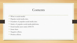 Contents
• What is social media?
• Popular social media sites.
• Founders of popular social media sites.
• Statics of popular social media platforms.
• Social media users statics 2018-19.
• Some facts.
• Negative effects.
• Positive effects.
 