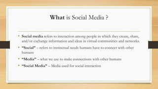 What is Social Media ?
• Social media refers to interaction among people in which they create, share,
and/or exchange information and ideas in virtual communities and networks.
• “Social” – refers to instinctual needs humans have to connect with other
humans
• “Media” – what we use to make connections with other humans
• “Social Media” – Media used for social interaction
 