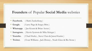 Founders of Popular Social Media websties
• Facebook. ( Mark Zuckerberg )
• Google. ( Larry Page & Sergey Brin )
• Whatsapp. ( Jan Koum & Brian Acton )
• Instagram. ( Kevin Systrom & Mike Krieger )
• Youtube. ( Chad Hurley , Steve Chen & Jawed Karim )
• Twitter. ( Evan Williams , Jack Dorsey , Noah Glass & Biz Stone )
 