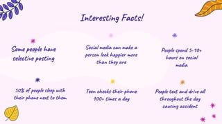 Interesting Facts!
Social media can make a
person look happier more
than they are
Some people have
selective posting
Teen checks their phone
100+ times a day
50% of people sleep with
their phone next to them
People spend 5-10+
hours on social
media
People text and drive all
throughout the day
causing accident
 