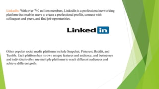 LinkedIn: With over 740 million members, LinkedIn is a professional networking
platform that enables users to create a professional profile, connect with
colleagues and peers, and find job opportunities.
Other popular social media platforms include Snapchat, Pinterest, Reddit, and
Tumblr. Each platform has its own unique features and audience, and businesses
and individuals often use multiple platforms to reach different audiences and
achieve different goals.
 