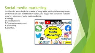 Social media marketing
Social media marketing is the practice of using social media platforms to promote
products or services, build brand awareness, and engage with customers. Here are
some key elements of social media marketing.
1.Strategy.
2.Content creation.
3.Community management.
4.Advertising.
5.Analytics.
 