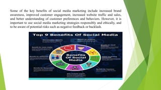 Some of the key benefits of social media marketing include increased brand
awareness, improved customer engagement, increased website traffic and sales,
and better understanding of customer preferences and behaviors. However, it is
important to use social media marketing strategies responsibly and ethically, and
to be aware of potential risks such as negative feedback or backlash.
 