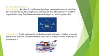 Privacy and security issues
Data collection: Social media platforms collect large amounts of user data, including
personal information, browsing history, and location data. This data can be used for
targeted advertising, but also raises concerns about privacy and data protection.
Cyberbullying: Social media can be used to harass and bully others, leading to mental
health issues and even suicide in extreme cases. This is a major concern, especially for
younger users.
 