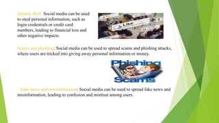 Identity theft: Social media can be used
to steal personal information, such as
login credentials or credit card
numbers, leading to financial loss and
other negative impacts.
Scams and phishing: Social media can be used to spread scams and phishing attacks,
where users are tricked into giving away personal information or money.
Fake news and misinformation: Social media can be used to spread fake news and
misinformation, leading to confusion and mistrust among users.
 