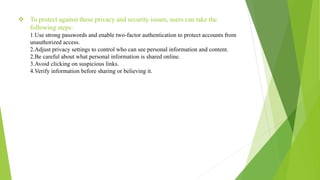  To protect against these privacy and security issues, users can take the
following steps:
1.Use strong passwords and enable two-factor authentication to protect accounts from
unauthorized access.
2.Adjust privacy settings to control who can see personal information and content.
2.Be careful about what personal information is shared online.
3.Avoid clicking on suspicious links.
4.Verify information before sharing or believing it.
 