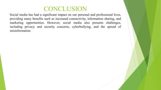 CONCLUSION
Social media has had a significant impact on our personal and professional lives,
providing many benefits such as increased connectivity, information sharing, and
marketing opportunities. However, social media also presents challenges,
including privacy and security concerns, cyberbullying, and the spread of
misinformation
 
