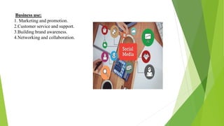 Business use:
1. Marketing and promotion.
2.Customer service and support.
3.Building brand awareness.
4.Networking and collaboration.
 
