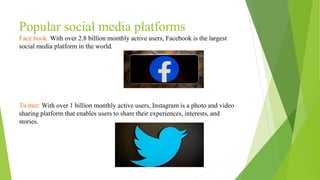 Popular social media platforms
Face book: With over 2.8 billion monthly active users, Facebook is the largest
social media platform in the world.
Twitter: With over 1 billion monthly active users, Instagram is a photo and video
sharing platform that enables users to share their experiences, interests, and
stories.
 