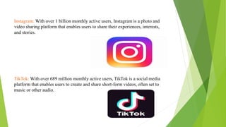 Instagram: With over 1 billion monthly active users, Instagram is a photo and
video sharing platform that enables users to share their experiences, interests,
and stories.
TikTok: With over 689 million monthly active users, TikTok is a social media
platform that enables users to create and share short-form videos, often set to
music or other audio.
 