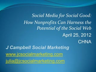 Social Media for Social Good:
         How Nonprofits Can Harness the
               Potential of the Social Web
                             April 25, 2012
                                     CHNA
J Campbell Social Marketing
www.jcsocialmarketing.com
julia@jcsocialmarketing.com
 