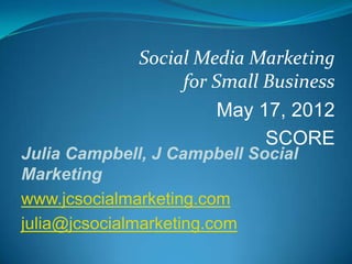 Social Media Marketing
                   for Small Business
                        May 17, 2012
                             SCORE
Julia Campbell, J Campbell Social
Marketing
www.jcsocialmarketing.com
julia@jcsocialmarketing.com
 