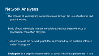 Network Analyses
The process of investigating social structures through the use of networks and
graph theories.
Study of how individuals interact in social settings has been the focus of
research for more than 50 years.
Researchers call the network graph that is produced by the analysis software
called “Sociogram”
Sociogram is a graphic representation of social links that a person has. It is a
 