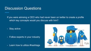 Discussion Questions
If you were advising a CEO who had never been on twitter to create a profile
which key concepts would you discuss with him?
- Stay active
- Follow experts in your industry
- Learn how to utilize #hashtags
 