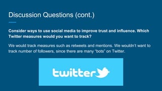 Discussion Questions (cont.)
Consider ways to use social media to improve trust and influence. Which
Twitter measures would you want to track?
We would track measures such as retweets and mentions. We wouldn’t want to
track number of followers, since there are many “bots” on Twitter.
 