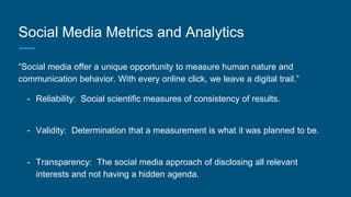 Social Media Metrics and Analytics
“Social media offer a unique opportunity to measure human nature and
communication behavior. With every online click, we leave a digital trail.”
- Reliability: Social scientific measures of consistency of results.
- Validity: Determination that a measurement is what it was planned to be.
- Transparency: The social media approach of disclosing all relevant
interests and not having a hidden agenda.
 